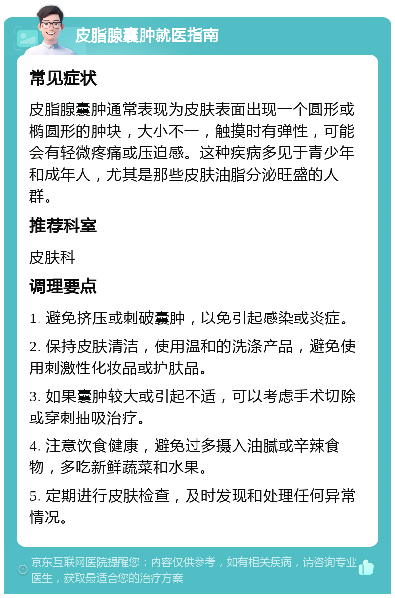 皮脂腺囊肿就医指南 常见症状 皮脂腺囊肿通常表现为皮肤表面出现一个圆形或椭圆形的肿块，大小不一，触摸时有弹性，可能会有轻微疼痛或压迫感。这种疾病多见于青少年和成年人，尤其是那些皮肤油脂分泌旺盛的人群。 推荐科室 皮肤科 调理要点 1. 避免挤压或刺破囊肿，以免引起感染或炎症。 2. 保持皮肤清洁，使用温和的洗涤产品，避免使用刺激性化妆品或护肤品。 3. 如果囊肿较大或引起不适，可以考虑手术切除或穿刺抽吸治疗。 4. 注意饮食健康，避免过多摄入油腻或辛辣食物，多吃新鲜蔬菜和水果。 5. 定期进行皮肤检查，及时发现和处理任何异常情况。