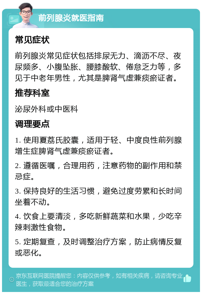 前列腺炎就医指南 常见症状 前列腺炎常见症状包括排尿无力、滴沥不尽、夜尿频多、小腹坠胀、腰膝酸软、倦怠乏力等，多见于中老年男性，尤其是脾肾气虚兼痰瘀证者。 推荐科室 泌尿外科或中医科 调理要点 1. 使用夏荔氏胶囊，适用于轻、中度良性前列腺增生症脾肾气虚兼痰瘀证者。 2. 遵循医嘱，合理用药，注意药物的副作用和禁忌症。 3. 保持良好的生活习惯，避免过度劳累和长时间坐着不动。 4. 饮食上要清淡，多吃新鲜蔬菜和水果，少吃辛辣刺激性食物。 5. 定期复查，及时调整治疗方案，防止病情反复或恶化。