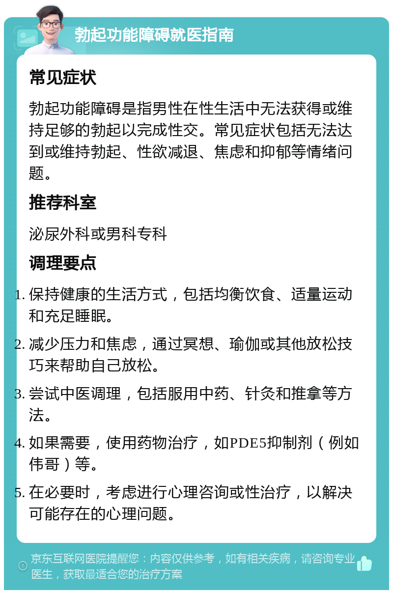 勃起功能障碍就医指南 常见症状 勃起功能障碍是指男性在性生活中无法获得或维持足够的勃起以完成性交。常见症状包括无法达到或维持勃起、性欲减退、焦虑和抑郁等情绪问题。 推荐科室 泌尿外科或男科专科 调理要点 保持健康的生活方式，包括均衡饮食、适量运动和充足睡眠。 减少压力和焦虑，通过冥想、瑜伽或其他放松技巧来帮助自己放松。 尝试中医调理，包括服用中药、针灸和推拿等方法。 如果需要，使用药物治疗，如PDE5抑制剂（例如伟哥）等。 在必要时，考虑进行心理咨询或性治疗，以解决可能存在的心理问题。