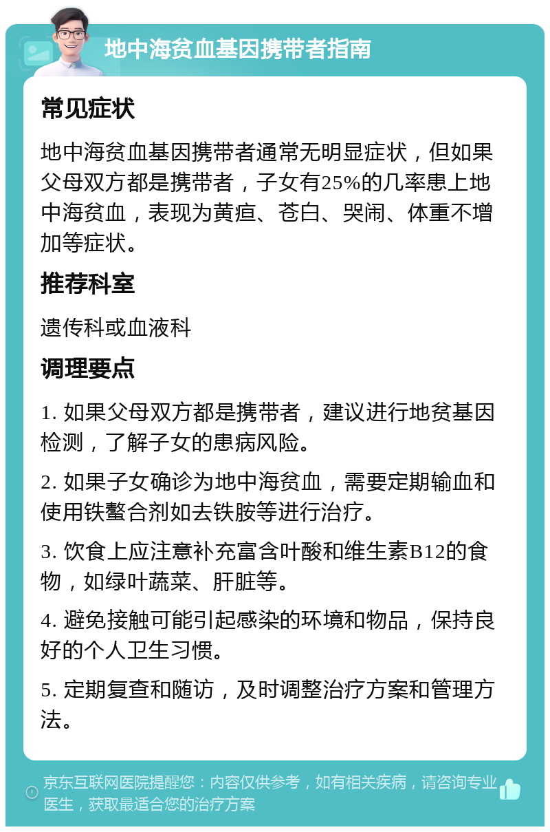 地中海贫血基因携带者指南 常见症状 地中海贫血基因携带者通常无明显症状，但如果父母双方都是携带者，子女有25%的几率患上地中海贫血，表现为黄疸、苍白、哭闹、体重不增加等症状。 推荐科室 遗传科或血液科 调理要点 1. 如果父母双方都是携带者，建议进行地贫基因检测，了解子女的患病风险。 2. 如果子女确诊为地中海贫血，需要定期输血和使用铁螯合剂如去铁胺等进行治疗。 3. 饮食上应注意补充富含叶酸和维生素B12的食物，如绿叶蔬菜、肝脏等。 4. 避免接触可能引起感染的环境和物品，保持良好的个人卫生习惯。 5. 定期复查和随访，及时调整治疗方案和管理方法。