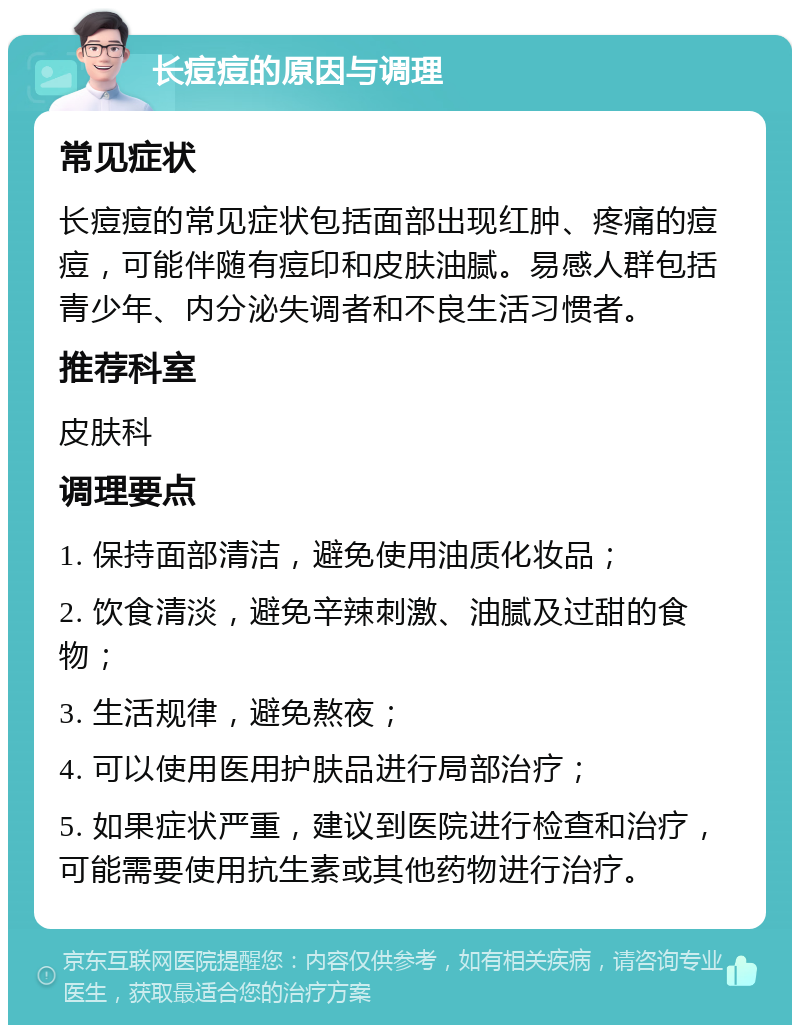 长痘痘的原因与调理 常见症状 长痘痘的常见症状包括面部出现红肿、疼痛的痘痘，可能伴随有痘印和皮肤油腻。易感人群包括青少年、内分泌失调者和不良生活习惯者。 推荐科室 皮肤科 调理要点 1. 保持面部清洁，避免使用油质化妆品； 2. 饮食清淡，避免辛辣刺激、油腻及过甜的食物； 3. 生活规律，避免熬夜； 4. 可以使用医用护肤品进行局部治疗； 5. 如果症状严重，建议到医院进行检查和治疗，可能需要使用抗生素或其他药物进行治疗。