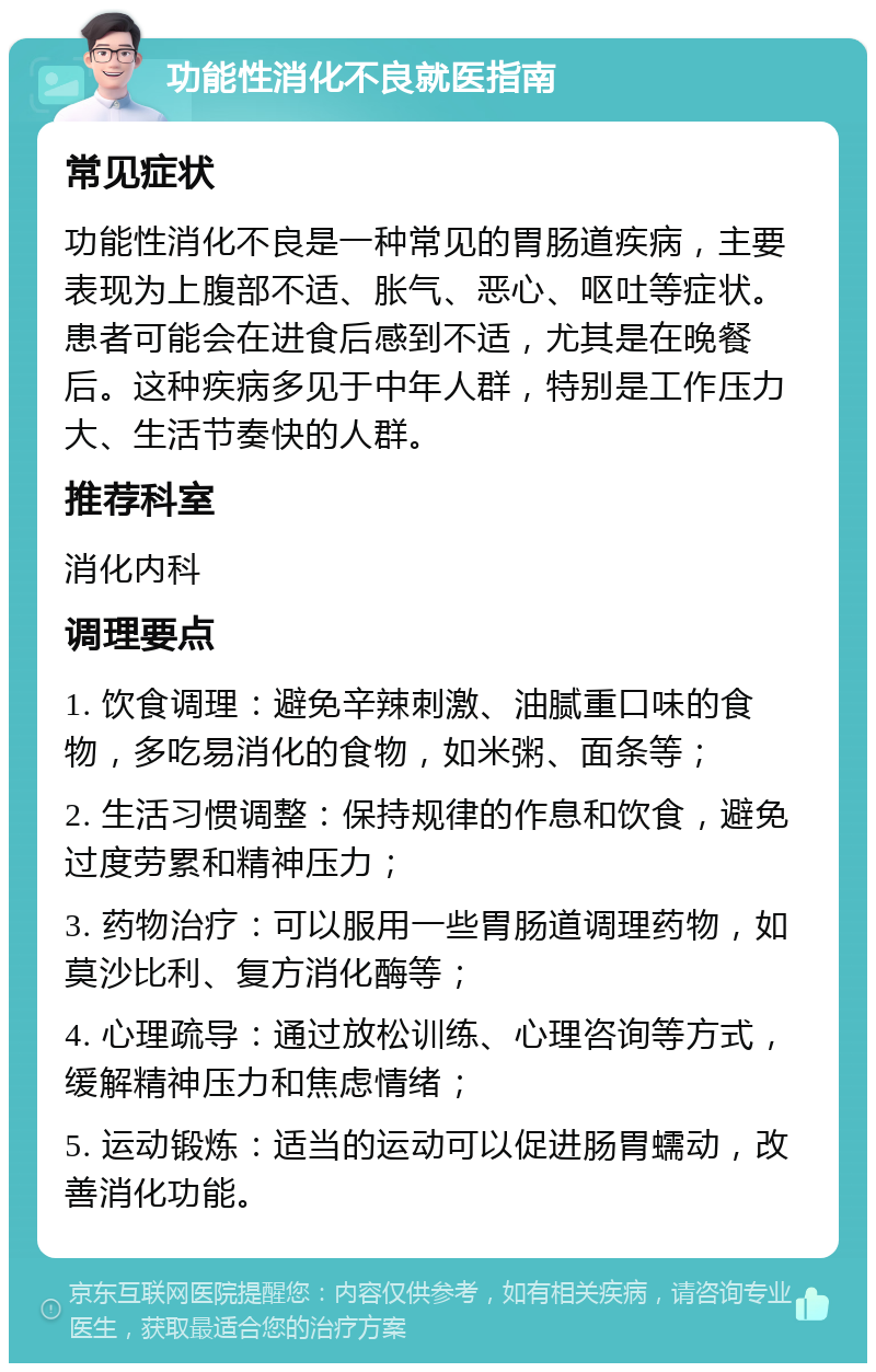 功能性消化不良就医指南 常见症状 功能性消化不良是一种常见的胃肠道疾病，主要表现为上腹部不适、胀气、恶心、呕吐等症状。患者可能会在进食后感到不适，尤其是在晚餐后。这种疾病多见于中年人群，特别是工作压力大、生活节奏快的人群。 推荐科室 消化内科 调理要点 1. 饮食调理：避免辛辣刺激、油腻重口味的食物，多吃易消化的食物，如米粥、面条等； 2. 生活习惯调整：保持规律的作息和饮食，避免过度劳累和精神压力； 3. 药物治疗：可以服用一些胃肠道调理药物，如莫沙比利、复方消化酶等； 4. 心理疏导：通过放松训练、心理咨询等方式，缓解精神压力和焦虑情绪； 5. 运动锻炼：适当的运动可以促进肠胃蠕动，改善消化功能。