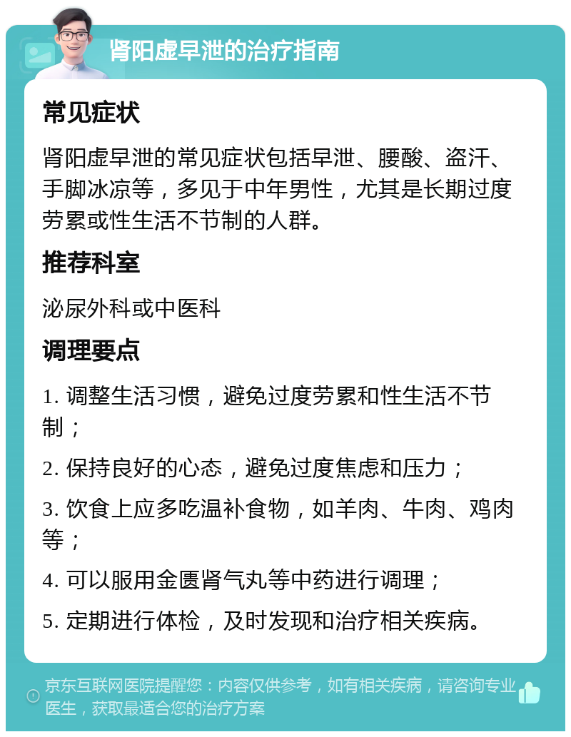 肾阳虚早泄的治疗指南 常见症状 肾阳虚早泄的常见症状包括早泄、腰酸、盗汗、手脚冰凉等，多见于中年男性，尤其是长期过度劳累或性生活不节制的人群。 推荐科室 泌尿外科或中医科 调理要点 1. 调整生活习惯，避免过度劳累和性生活不节制； 2. 保持良好的心态，避免过度焦虑和压力； 3. 饮食上应多吃温补食物，如羊肉、牛肉、鸡肉等； 4. 可以服用金匮肾气丸等中药进行调理； 5. 定期进行体检，及时发现和治疗相关疾病。