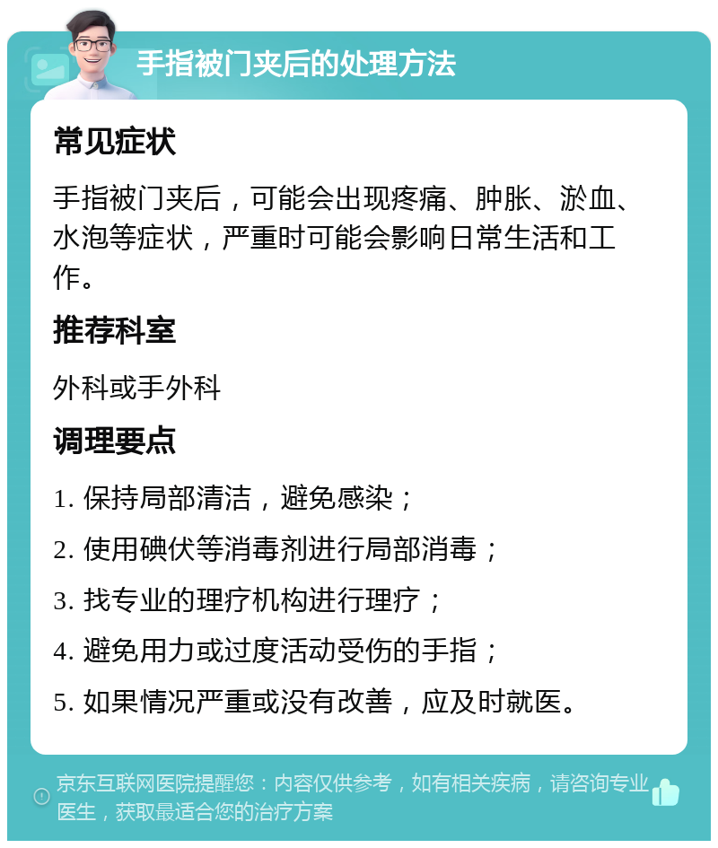 手指被门夹后的处理方法 常见症状 手指被门夹后，可能会出现疼痛、肿胀、淤血、水泡等症状，严重时可能会影响日常生活和工作。 推荐科室 外科或手外科 调理要点 1. 保持局部清洁，避免感染； 2. 使用碘伏等消毒剂进行局部消毒； 3. 找专业的理疗机构进行理疗； 4. 避免用力或过度活动受伤的手指； 5. 如果情况严重或没有改善，应及时就医。