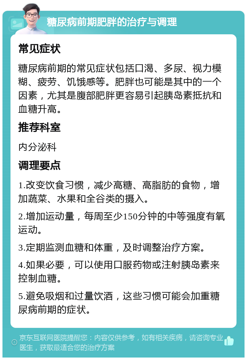 糖尿病前期肥胖的治疗与调理 常见症状 糖尿病前期的常见症状包括口渴、多尿、视力模糊、疲劳、饥饿感等。肥胖也可能是其中的一个因素，尤其是腹部肥胖更容易引起胰岛素抵抗和血糖升高。 推荐科室 内分泌科 调理要点 1.改变饮食习惯，减少高糖、高脂肪的食物，增加蔬菜、水果和全谷类的摄入。 2.增加运动量，每周至少150分钟的中等强度有氧运动。 3.定期监测血糖和体重，及时调整治疗方案。 4.如果必要，可以使用口服药物或注射胰岛素来控制血糖。 5.避免吸烟和过量饮酒，这些习惯可能会加重糖尿病前期的症状。