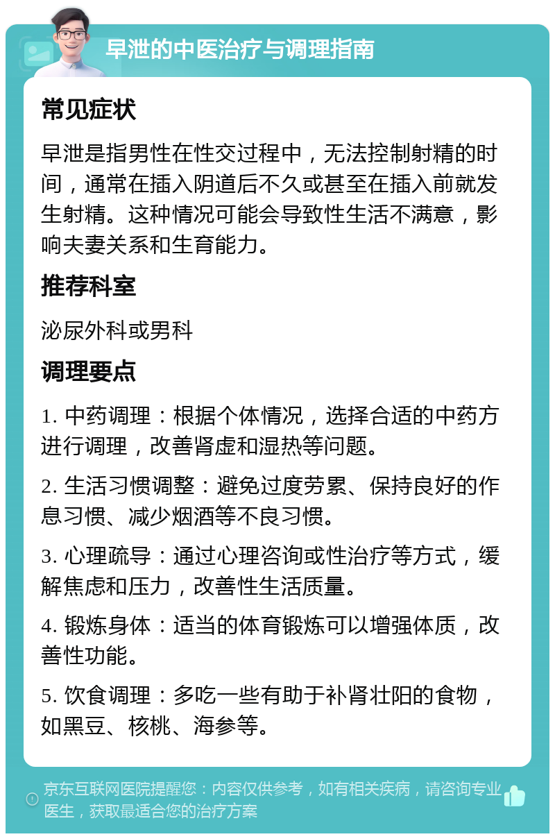 早泄的中医治疗与调理指南 常见症状 早泄是指男性在性交过程中，无法控制射精的时间，通常在插入阴道后不久或甚至在插入前就发生射精。这种情况可能会导致性生活不满意，影响夫妻关系和生育能力。 推荐科室 泌尿外科或男科 调理要点 1. 中药调理：根据个体情况，选择合适的中药方进行调理，改善肾虚和湿热等问题。 2. 生活习惯调整：避免过度劳累、保持良好的作息习惯、减少烟酒等不良习惯。 3. 心理疏导：通过心理咨询或性治疗等方式，缓解焦虑和压力，改善性生活质量。 4. 锻炼身体：适当的体育锻炼可以增强体质，改善性功能。 5. 饮食调理：多吃一些有助于补肾壮阳的食物，如黑豆、核桃、海参等。