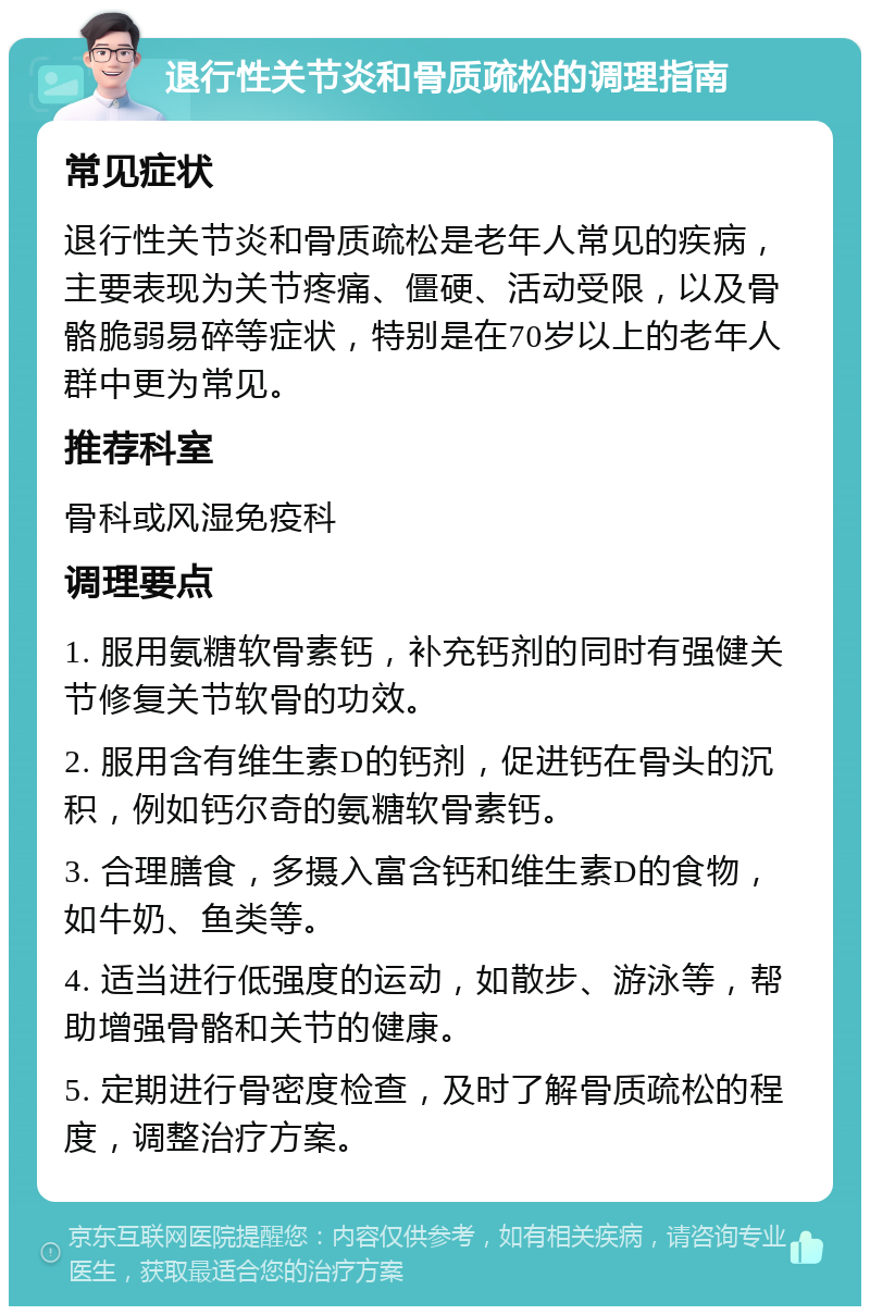 退行性关节炎和骨质疏松的调理指南 常见症状 退行性关节炎和骨质疏松是老年人常见的疾病，主要表现为关节疼痛、僵硬、活动受限，以及骨骼脆弱易碎等症状，特别是在70岁以上的老年人群中更为常见。 推荐科室 骨科或风湿免疫科 调理要点 1. 服用氨糖软骨素钙，补充钙剂的同时有强健关节修复关节软骨的功效。 2. 服用含有维生素D的钙剂，促进钙在骨头的沉积，例如钙尔奇的氨糖软骨素钙。 3. 合理膳食，多摄入富含钙和维生素D的食物，如牛奶、鱼类等。 4. 适当进行低强度的运动，如散步、游泳等，帮助增强骨骼和关节的健康。 5. 定期进行骨密度检查，及时了解骨质疏松的程度，调整治疗方案。