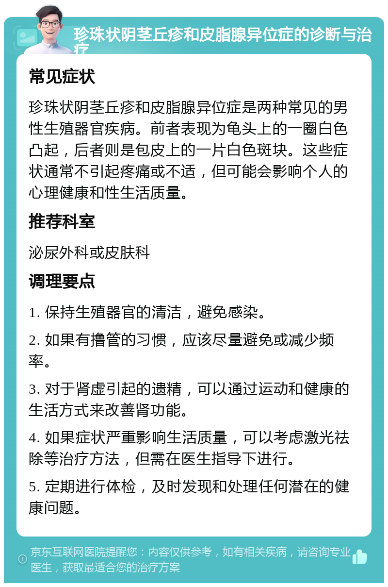 珍珠状阴茎丘疹和皮脂腺异位症的诊断与治疗 常见症状 珍珠状阴茎丘疹和皮脂腺异位症是两种常见的男性生殖器官疾病。前者表现为龟头上的一圈白色凸起，后者则是包皮上的一片白色斑块。这些症状通常不引起疼痛或不适，但可能会影响个人的心理健康和性生活质量。 推荐科室 泌尿外科或皮肤科 调理要点 1. 保持生殖器官的清洁，避免感染。 2. 如果有撸管的习惯，应该尽量避免或减少频率。 3. 对于肾虚引起的遗精，可以通过运动和健康的生活方式来改善肾功能。 4. 如果症状严重影响生活质量，可以考虑激光祛除等治疗方法，但需在医生指导下进行。 5. 定期进行体检，及时发现和处理任何潜在的健康问题。