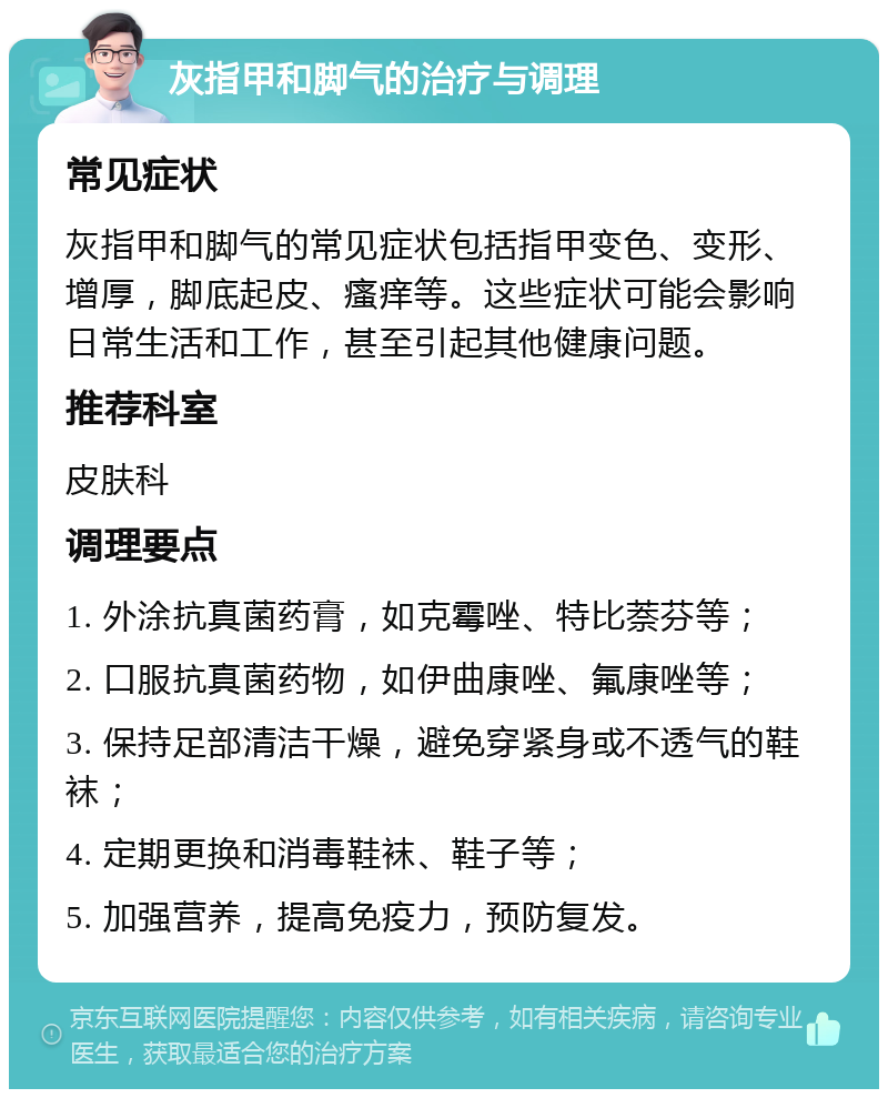 灰指甲和脚气的治疗与调理 常见症状 灰指甲和脚气的常见症状包括指甲变色、变形、增厚，脚底起皮、瘙痒等。这些症状可能会影响日常生活和工作，甚至引起其他健康问题。 推荐科室 皮肤科 调理要点 1. 外涂抗真菌药膏，如克霉唑、特比萘芬等； 2. 口服抗真菌药物，如伊曲康唑、氟康唑等； 3. 保持足部清洁干燥，避免穿紧身或不透气的鞋袜； 4. 定期更换和消毒鞋袜、鞋子等； 5. 加强营养，提高免疫力，预防复发。