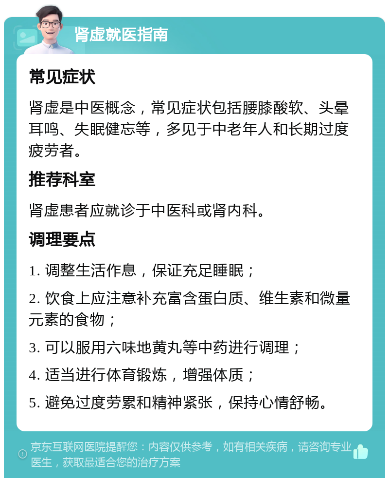 肾虚就医指南 常见症状 肾虚是中医概念，常见症状包括腰膝酸软、头晕耳鸣、失眠健忘等，多见于中老年人和长期过度疲劳者。 推荐科室 肾虚患者应就诊于中医科或肾内科。 调理要点 1. 调整生活作息，保证充足睡眠； 2. 饮食上应注意补充富含蛋白质、维生素和微量元素的食物； 3. 可以服用六味地黄丸等中药进行调理； 4. 适当进行体育锻炼，增强体质； 5. 避免过度劳累和精神紧张，保持心情舒畅。