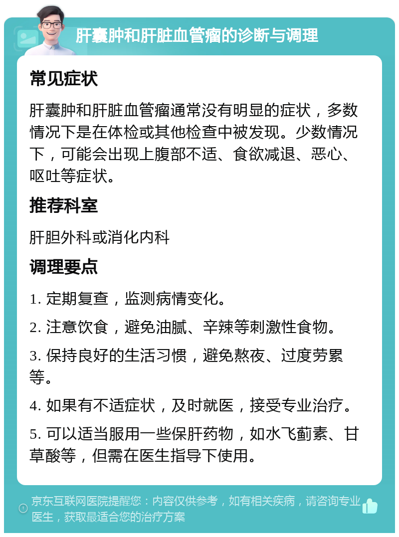 肝囊肿和肝脏血管瘤的诊断与调理 常见症状 肝囊肿和肝脏血管瘤通常没有明显的症状，多数情况下是在体检或其他检查中被发现。少数情况下，可能会出现上腹部不适、食欲减退、恶心、呕吐等症状。 推荐科室 肝胆外科或消化内科 调理要点 1. 定期复查，监测病情变化。 2. 注意饮食，避免油腻、辛辣等刺激性食物。 3. 保持良好的生活习惯，避免熬夜、过度劳累等。 4. 如果有不适症状，及时就医，接受专业治疗。 5. 可以适当服用一些保肝药物，如水飞蓟素、甘草酸等，但需在医生指导下使用。