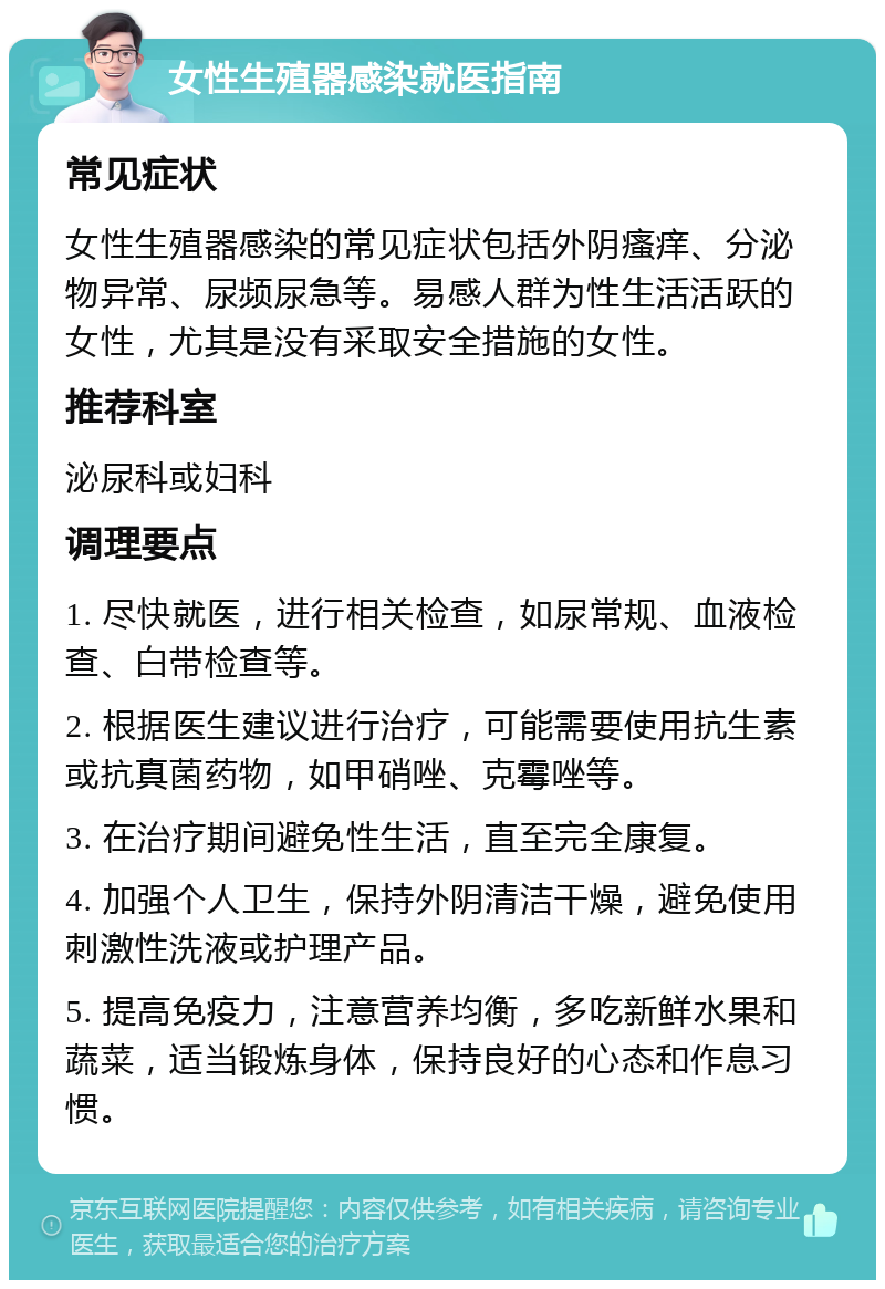 女性生殖器感染就医指南 常见症状 女性生殖器感染的常见症状包括外阴瘙痒、分泌物异常、尿频尿急等。易感人群为性生活活跃的女性，尤其是没有采取安全措施的女性。 推荐科室 泌尿科或妇科 调理要点 1. 尽快就医，进行相关检查，如尿常规、血液检查、白带检查等。 2. 根据医生建议进行治疗，可能需要使用抗生素或抗真菌药物，如甲硝唑、克霉唑等。 3. 在治疗期间避免性生活，直至完全康复。 4. 加强个人卫生，保持外阴清洁干燥，避免使用刺激性洗液或护理产品。 5. 提高免疫力，注意营养均衡，多吃新鲜水果和蔬菜，适当锻炼身体，保持良好的心态和作息习惯。