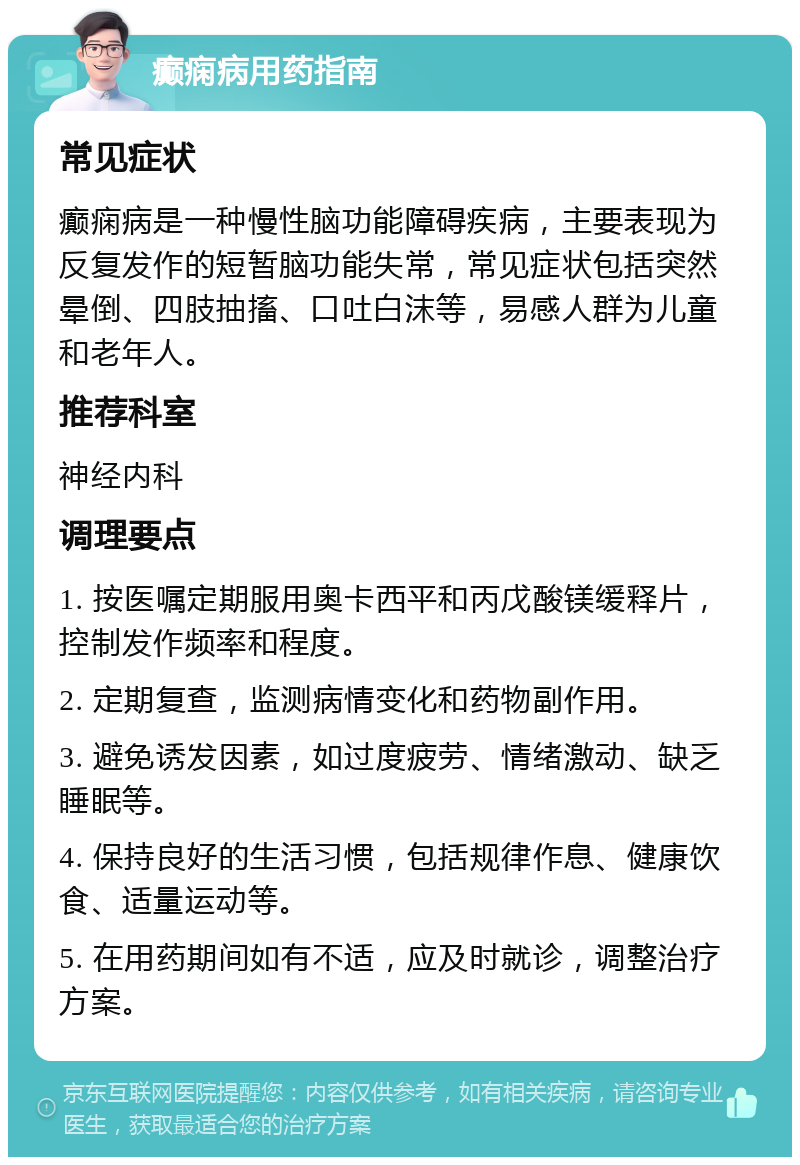 癫痫病用药指南 常见症状 癫痫病是一种慢性脑功能障碍疾病，主要表现为反复发作的短暂脑功能失常，常见症状包括突然晕倒、四肢抽搐、口吐白沫等，易感人群为儿童和老年人。 推荐科室 神经内科 调理要点 1. 按医嘱定期服用奥卡西平和丙戊酸镁缓释片，控制发作频率和程度。 2. 定期复查，监测病情变化和药物副作用。 3. 避免诱发因素，如过度疲劳、情绪激动、缺乏睡眠等。 4. 保持良好的生活习惯，包括规律作息、健康饮食、适量运动等。 5. 在用药期间如有不适，应及时就诊，调整治疗方案。