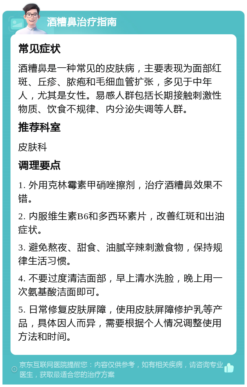 酒糟鼻治疗指南 常见症状 酒糟鼻是一种常见的皮肤病，主要表现为面部红斑、丘疹、脓疱和毛细血管扩张，多见于中年人，尤其是女性。易感人群包括长期接触刺激性物质、饮食不规律、内分泌失调等人群。 推荐科室 皮肤科 调理要点 1. 外用克林霉素甲硝唑擦剂，治疗酒糟鼻效果不错。 2. 内服维生素B6和多西环素片，改善红斑和出油症状。 3. 避免熬夜、甜食、油腻辛辣刺激食物，保持规律生活习惯。 4. 不要过度清洁面部，早上清水洗脸，晚上用一次氨基酸洁面即可。 5. 日常修复皮肤屏障，使用皮肤屏障修护乳等产品，具体因人而异，需要根据个人情况调整使用方法和时间。