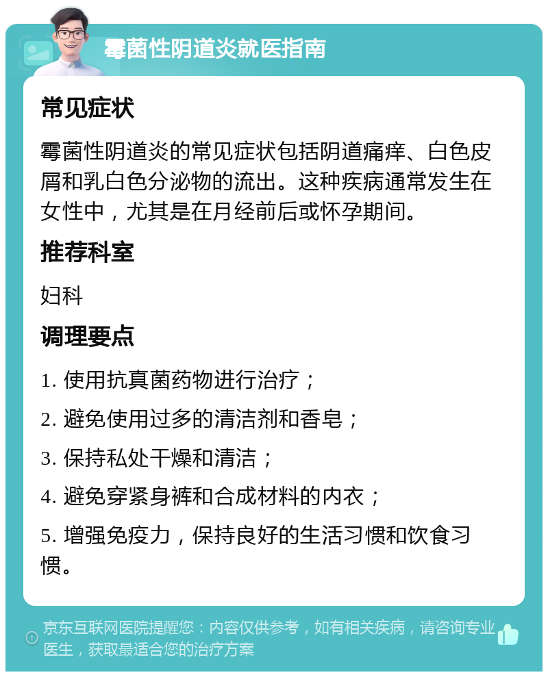 霉菌性阴道炎就医指南 常见症状 霉菌性阴道炎的常见症状包括阴道痛痒、白色皮屑和乳白色分泌物的流出。这种疾病通常发生在女性中，尤其是在月经前后或怀孕期间。 推荐科室 妇科 调理要点 1. 使用抗真菌药物进行治疗； 2. 避免使用过多的清洁剂和香皂； 3. 保持私处干燥和清洁； 4. 避免穿紧身裤和合成材料的内衣； 5. 增强免疫力，保持良好的生活习惯和饮食习惯。