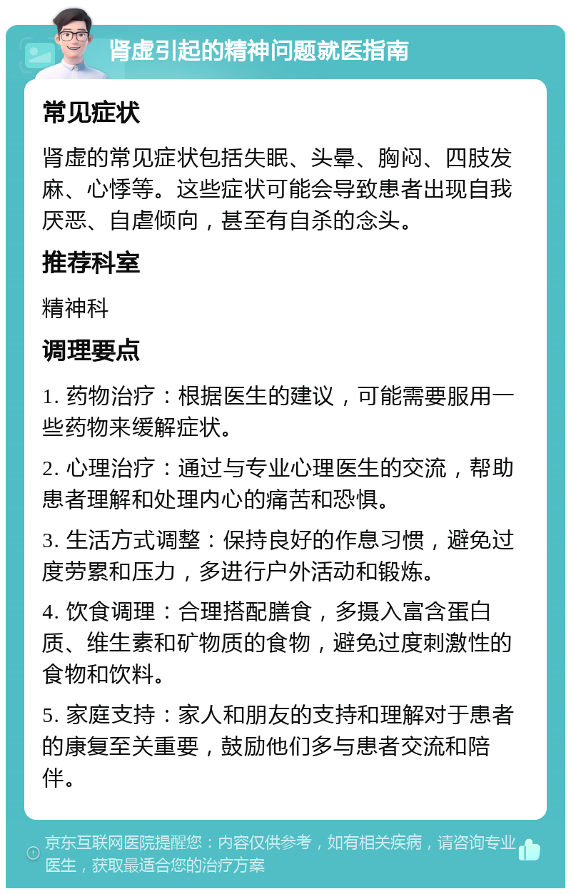 肾虚引起的精神问题就医指南 常见症状 肾虚的常见症状包括失眠、头晕、胸闷、四肢发麻、心悸等。这些症状可能会导致患者出现自我厌恶、自虐倾向，甚至有自杀的念头。 推荐科室 精神科 调理要点 1. 药物治疗：根据医生的建议，可能需要服用一些药物来缓解症状。 2. 心理治疗：通过与专业心理医生的交流，帮助患者理解和处理内心的痛苦和恐惧。 3. 生活方式调整：保持良好的作息习惯，避免过度劳累和压力，多进行户外活动和锻炼。 4. 饮食调理：合理搭配膳食，多摄入富含蛋白质、维生素和矿物质的食物，避免过度刺激性的食物和饮料。 5. 家庭支持：家人和朋友的支持和理解对于患者的康复至关重要，鼓励他们多与患者交流和陪伴。