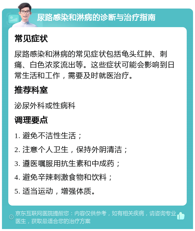 尿路感染和淋病的诊断与治疗指南 常见症状 尿路感染和淋病的常见症状包括龟头红肿、刺痛、白色浓浆流出等。这些症状可能会影响到日常生活和工作，需要及时就医治疗。 推荐科室 泌尿外科或性病科 调理要点 1. 避免不洁性生活； 2. 注意个人卫生，保持外阴清洁； 3. 遵医嘱服用抗生素和中成药； 4. 避免辛辣刺激食物和饮料； 5. 适当运动，增强体质。