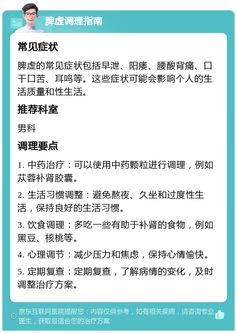 脾虚调理指南 常见症状 脾虚的常见症状包括早泄、阳痿、腰酸背痛、口干口苦、耳鸣等。这些症状可能会影响个人的生活质量和性生活。 推荐科室 男科 调理要点 1. 中药治疗：可以使用中药颗粒进行调理，例如苁蓉补肾胶囊。 2. 生活习惯调整：避免熬夜、久坐和过度性生活，保持良好的生活习惯。 3. 饮食调理：多吃一些有助于补肾的食物，例如黑豆、核桃等。 4. 心理调节：减少压力和焦虑，保持心情愉快。 5. 定期复查：定期复查，了解病情的变化，及时调整治疗方案。