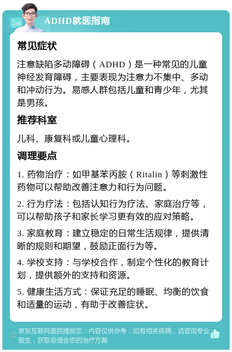 ADHD就医指南 常见症状 注意缺陷多动障碍（ADHD）是一种常见的儿童神经发育障碍，主要表现为注意力不集中、多动和冲动行为。易感人群包括儿童和青少年，尤其是男孩。 推荐科室 儿科、康复科或儿童心理科。 调理要点 1. 药物治疗：如甲基苯丙胺（Ritalin）等刺激性药物可以帮助改善注意力和行为问题。 2. 行为疗法：包括认知行为疗法、家庭治疗等，可以帮助孩子和家长学习更有效的应对策略。 3. 家庭教育：建立稳定的日常生活规律，提供清晰的规则和期望，鼓励正面行为等。 4. 学校支持：与学校合作，制定个性化的教育计划，提供额外的支持和资源。 5. 健康生活方式：保证充足的睡眠、均衡的饮食和适量的运动，有助于改善症状。