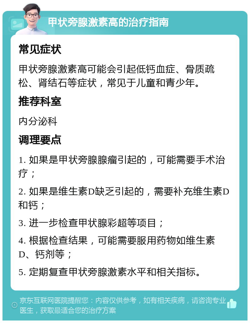 甲状旁腺激素高的治疗指南 常见症状 甲状旁腺激素高可能会引起低钙血症、骨质疏松、肾结石等症状，常见于儿童和青少年。 推荐科室 内分泌科 调理要点 1. 如果是甲状旁腺腺瘤引起的，可能需要手术治疗； 2. 如果是维生素D缺乏引起的，需要补充维生素D和钙； 3. 进一步检查甲状腺彩超等项目； 4. 根据检查结果，可能需要服用药物如维生素D、钙剂等； 5. 定期复查甲状旁腺激素水平和相关指标。