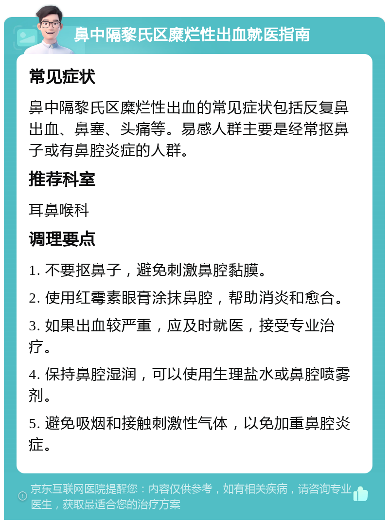 鼻中隔黎氏区糜烂性出血就医指南 常见症状 鼻中隔黎氏区糜烂性出血的常见症状包括反复鼻出血、鼻塞、头痛等。易感人群主要是经常抠鼻子或有鼻腔炎症的人群。 推荐科室 耳鼻喉科 调理要点 1. 不要抠鼻子，避免刺激鼻腔黏膜。 2. 使用红霉素眼膏涂抹鼻腔，帮助消炎和愈合。 3. 如果出血较严重，应及时就医，接受专业治疗。 4. 保持鼻腔湿润，可以使用生理盐水或鼻腔喷雾剂。 5. 避免吸烟和接触刺激性气体，以免加重鼻腔炎症。