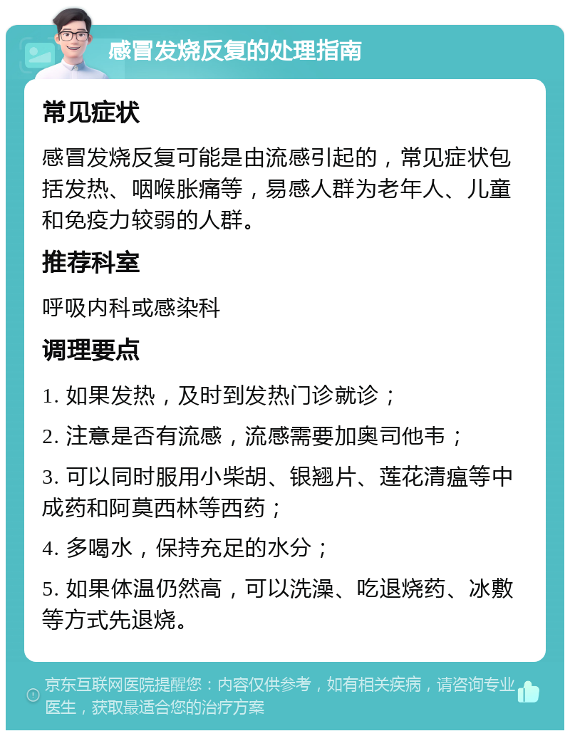 感冒发烧反复的处理指南 常见症状 感冒发烧反复可能是由流感引起的，常见症状包括发热、咽喉胀痛等，易感人群为老年人、儿童和免疫力较弱的人群。 推荐科室 呼吸内科或感染科 调理要点 1. 如果发热，及时到发热门诊就诊； 2. 注意是否有流感，流感需要加奥司他韦； 3. 可以同时服用小柴胡、银翘片、莲花清瘟等中成药和阿莫西林等西药； 4. 多喝水，保持充足的水分； 5. 如果体温仍然高，可以洗澡、吃退烧药、冰敷等方式先退烧。