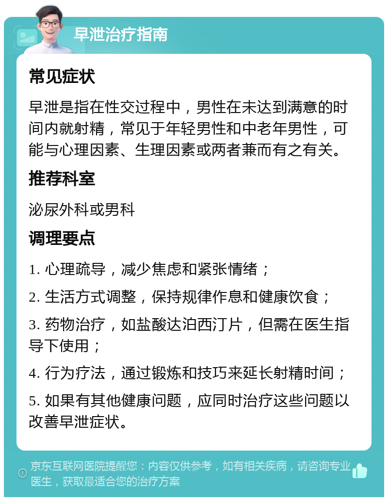 早泄治疗指南 常见症状 早泄是指在性交过程中，男性在未达到满意的时间内就射精，常见于年轻男性和中老年男性，可能与心理因素、生理因素或两者兼而有之有关。 推荐科室 泌尿外科或男科 调理要点 1. 心理疏导，减少焦虑和紧张情绪； 2. 生活方式调整，保持规律作息和健康饮食； 3. 药物治疗，如盐酸达泊西汀片，但需在医生指导下使用； 4. 行为疗法，通过锻炼和技巧来延长射精时间； 5. 如果有其他健康问题，应同时治疗这些问题以改善早泄症状。