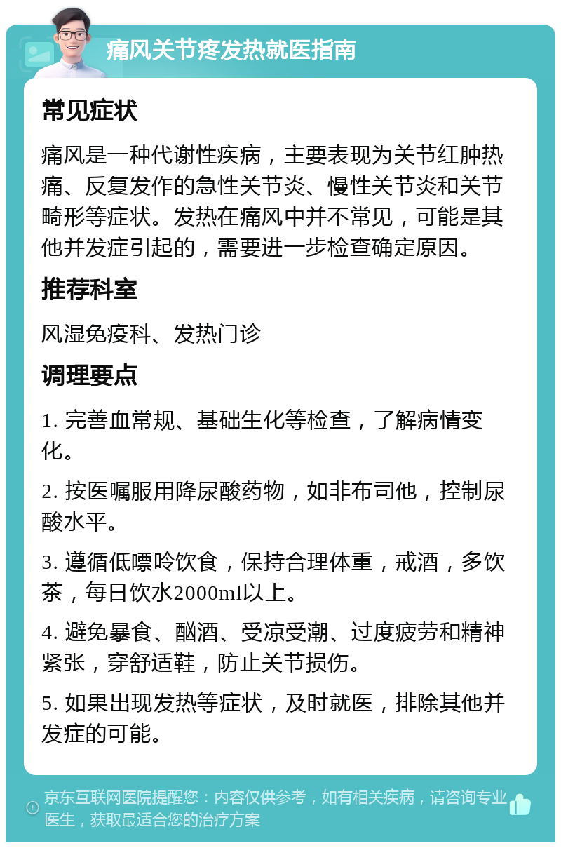 痛风关节疼发热就医指南 常见症状 痛风是一种代谢性疾病，主要表现为关节红肿热痛、反复发作的急性关节炎、慢性关节炎和关节畸形等症状。发热在痛风中并不常见，可能是其他并发症引起的，需要进一步检查确定原因。 推荐科室 风湿免疫科、发热门诊 调理要点 1. 完善血常规、基础生化等检查，了解病情变化。 2. 按医嘱服用降尿酸药物，如非布司他，控制尿酸水平。 3. 遵循低嘌呤饮食，保持合理体重，戒酒，多饮茶，每日饮水2000ml以上。 4. 避免暴食、酗酒、受凉受潮、过度疲劳和精神紧张，穿舒适鞋，防止关节损伤。 5. 如果出现发热等症状，及时就医，排除其他并发症的可能。