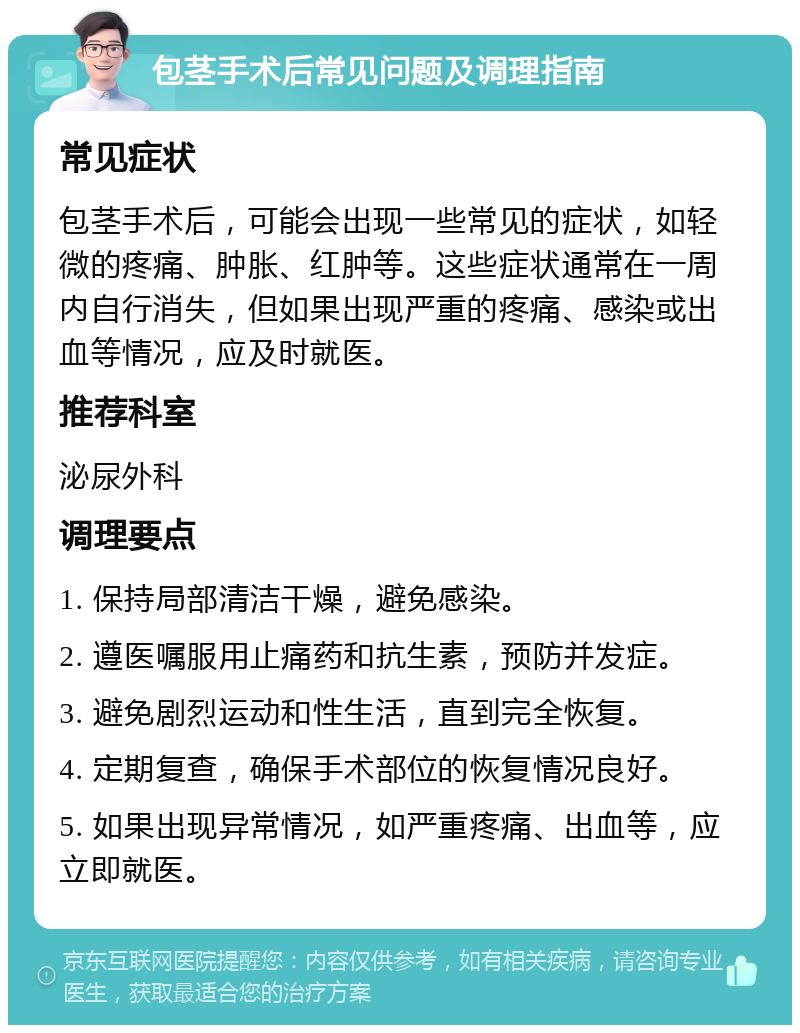 包茎手术后常见问题及调理指南 常见症状 包茎手术后，可能会出现一些常见的症状，如轻微的疼痛、肿胀、红肿等。这些症状通常在一周内自行消失，但如果出现严重的疼痛、感染或出血等情况，应及时就医。 推荐科室 泌尿外科 调理要点 1. 保持局部清洁干燥，避免感染。 2. 遵医嘱服用止痛药和抗生素，预防并发症。 3. 避免剧烈运动和性生活，直到完全恢复。 4. 定期复查，确保手术部位的恢复情况良好。 5. 如果出现异常情况，如严重疼痛、出血等，应立即就医。