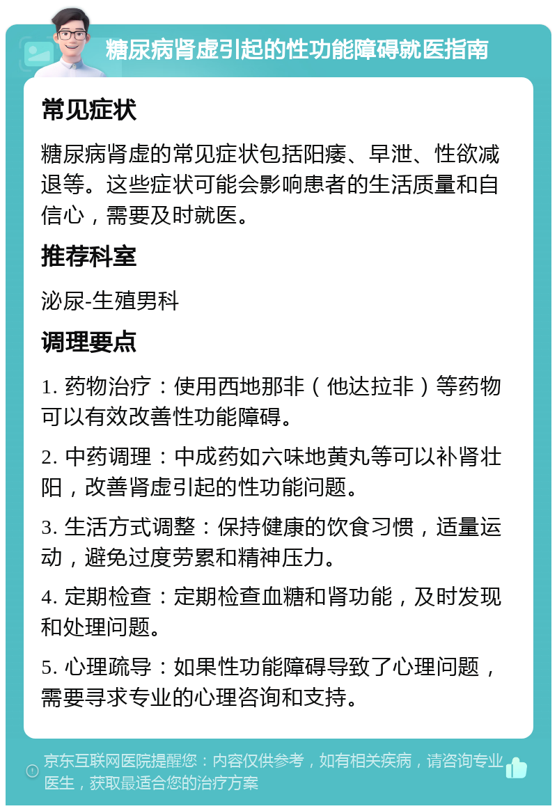 糖尿病肾虚引起的性功能障碍就医指南 常见症状 糖尿病肾虚的常见症状包括阳痿、早泄、性欲减退等。这些症状可能会影响患者的生活质量和自信心，需要及时就医。 推荐科室 泌尿-生殖男科 调理要点 1. 药物治疗：使用西地那非（他达拉非）等药物可以有效改善性功能障碍。 2. 中药调理：中成药如六味地黄丸等可以补肾壮阳，改善肾虚引起的性功能问题。 3. 生活方式调整：保持健康的饮食习惯，适量运动，避免过度劳累和精神压力。 4. 定期检查：定期检查血糖和肾功能，及时发现和处理问题。 5. 心理疏导：如果性功能障碍导致了心理问题，需要寻求专业的心理咨询和支持。