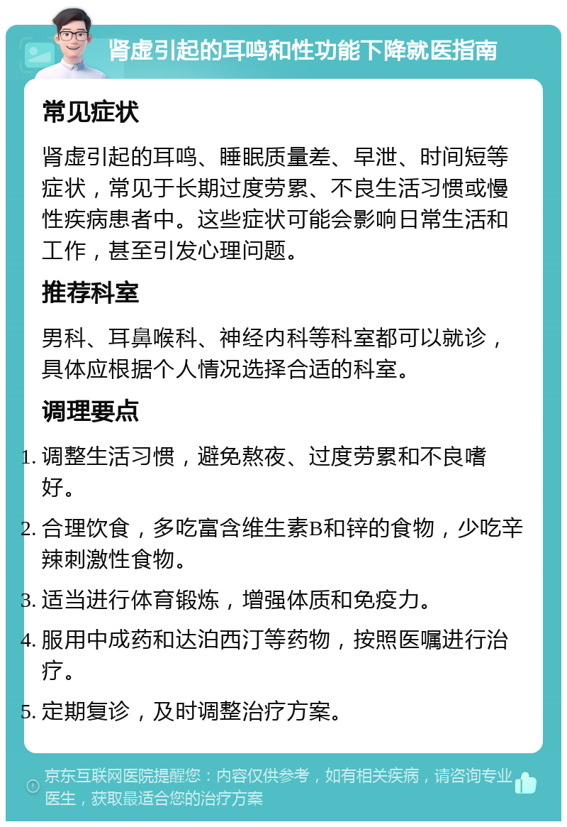 肾虚引起的耳鸣和性功能下降就医指南 常见症状 肾虚引起的耳鸣、睡眠质量差、早泄、时间短等症状，常见于长期过度劳累、不良生活习惯或慢性疾病患者中。这些症状可能会影响日常生活和工作，甚至引发心理问题。 推荐科室 男科、耳鼻喉科、神经内科等科室都可以就诊，具体应根据个人情况选择合适的科室。 调理要点 调整生活习惯，避免熬夜、过度劳累和不良嗜好。 合理饮食，多吃富含维生素B和锌的食物，少吃辛辣刺激性食物。 适当进行体育锻炼，增强体质和免疫力。 服用中成药和达泊西汀等药物，按照医嘱进行治疗。 定期复诊，及时调整治疗方案。