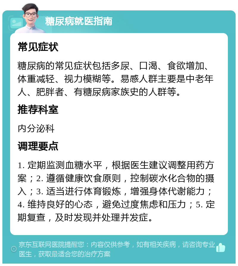 糖尿病就医指南 常见症状 糖尿病的常见症状包括多尿、口渴、食欲增加、体重减轻、视力模糊等。易感人群主要是中老年人、肥胖者、有糖尿病家族史的人群等。 推荐科室 内分泌科 调理要点 1. 定期监测血糖水平，根据医生建议调整用药方案；2. 遵循健康饮食原则，控制碳水化合物的摄入；3. 适当进行体育锻炼，增强身体代谢能力；4. 维持良好的心态，避免过度焦虑和压力；5. 定期复查，及时发现并处理并发症。