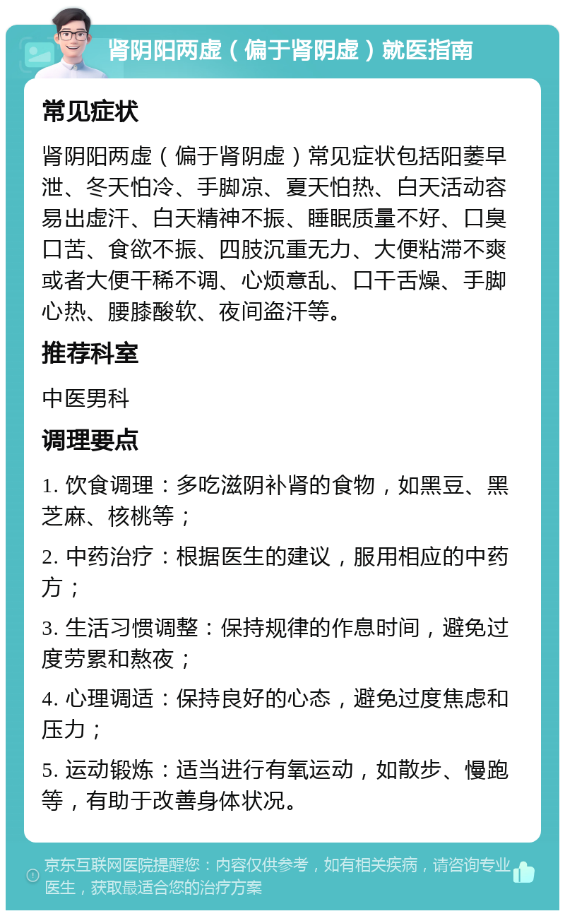 肾阴阳两虚（偏于肾阴虚）就医指南 常见症状 肾阴阳两虚（偏于肾阴虚）常见症状包括阳萎早泄、冬天怕冷、手脚凉、夏天怕热、白天活动容易出虚汗、白天精神不振、睡眠质量不好、口臭口苦、食欲不振、四肢沉重无力、大便粘滞不爽或者大便干稀不调、心烦意乱、口干舌燥、手脚心热、腰膝酸软、夜间盗汗等。 推荐科室 中医男科 调理要点 1. 饮食调理：多吃滋阴补肾的食物，如黑豆、黑芝麻、核桃等； 2. 中药治疗：根据医生的建议，服用相应的中药方； 3. 生活习惯调整：保持规律的作息时间，避免过度劳累和熬夜； 4. 心理调适：保持良好的心态，避免过度焦虑和压力； 5. 运动锻炼：适当进行有氧运动，如散步、慢跑等，有助于改善身体状况。