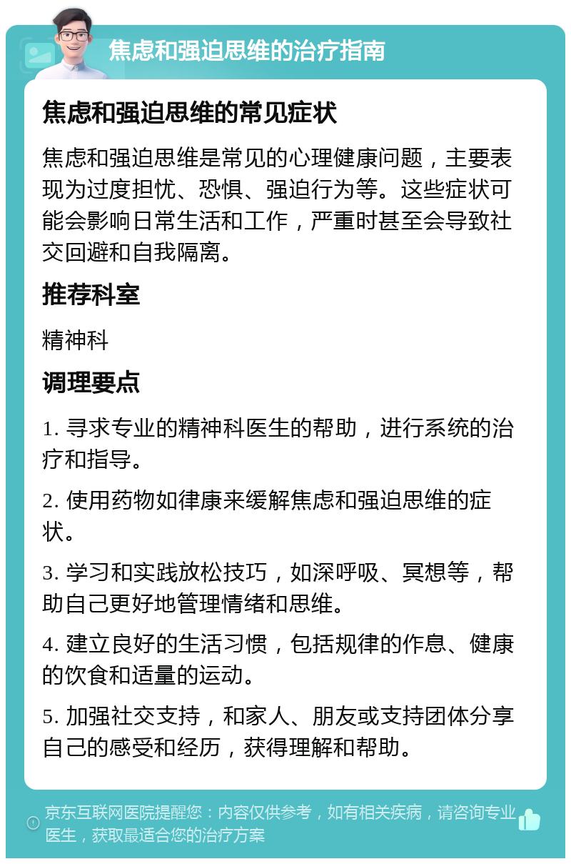 焦虑和强迫思维的治疗指南 焦虑和强迫思维的常见症状 焦虑和强迫思维是常见的心理健康问题，主要表现为过度担忧、恐惧、强迫行为等。这些症状可能会影响日常生活和工作，严重时甚至会导致社交回避和自我隔离。 推荐科室 精神科 调理要点 1. 寻求专业的精神科医生的帮助，进行系统的治疗和指导。 2. 使用药物如律康来缓解焦虑和强迫思维的症状。 3. 学习和实践放松技巧，如深呼吸、冥想等，帮助自己更好地管理情绪和思维。 4. 建立良好的生活习惯，包括规律的作息、健康的饮食和适量的运动。 5. 加强社交支持，和家人、朋友或支持团体分享自己的感受和经历，获得理解和帮助。