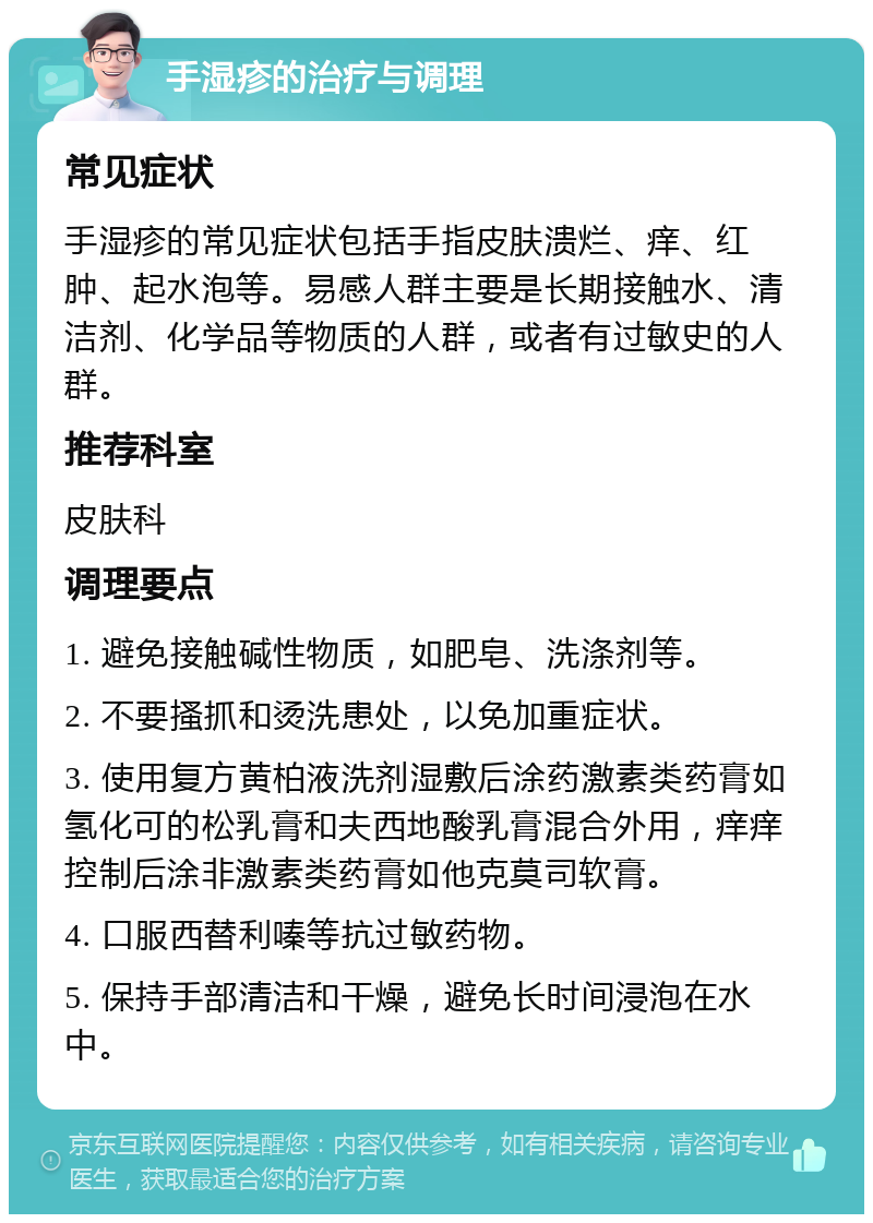 手湿疹的治疗与调理 常见症状 手湿疹的常见症状包括手指皮肤溃烂、痒、红肿、起水泡等。易感人群主要是长期接触水、清洁剂、化学品等物质的人群，或者有过敏史的人群。 推荐科室 皮肤科 调理要点 1. 避免接触碱性物质，如肥皂、洗涤剂等。 2. 不要搔抓和烫洗患处，以免加重症状。 3. 使用复方黄柏液洗剂湿敷后涂药激素类药膏如氢化可的松乳膏和夫西地酸乳膏混合外用，痒痒控制后涂非激素类药膏如他克莫司软膏。 4. 口服西替利嗪等抗过敏药物。 5. 保持手部清洁和干燥，避免长时间浸泡在水中。