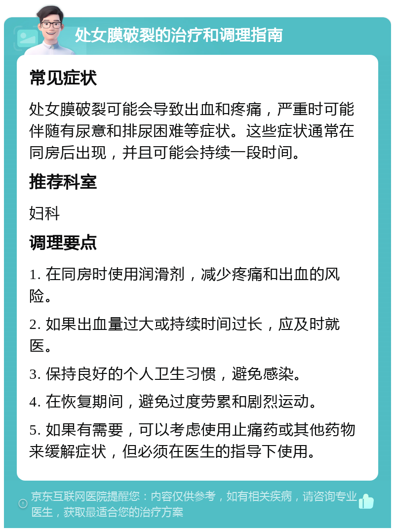 处女膜破裂的治疗和调理指南 常见症状 处女膜破裂可能会导致出血和疼痛，严重时可能伴随有尿意和排尿困难等症状。这些症状通常在同房后出现，并且可能会持续一段时间。 推荐科室 妇科 调理要点 1. 在同房时使用润滑剂，减少疼痛和出血的风险。 2. 如果出血量过大或持续时间过长，应及时就医。 3. 保持良好的个人卫生习惯，避免感染。 4. 在恢复期间，避免过度劳累和剧烈运动。 5. 如果有需要，可以考虑使用止痛药或其他药物来缓解症状，但必须在医生的指导下使用。