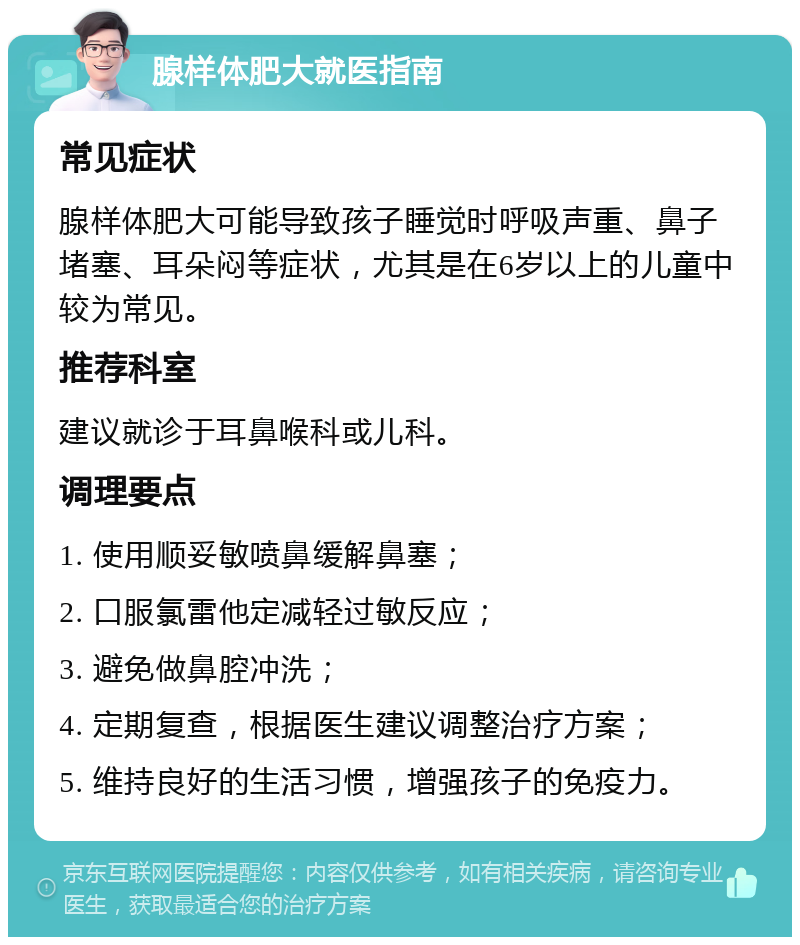 腺样体肥大就医指南 常见症状 腺样体肥大可能导致孩子睡觉时呼吸声重、鼻子堵塞、耳朵闷等症状，尤其是在6岁以上的儿童中较为常见。 推荐科室 建议就诊于耳鼻喉科或儿科。 调理要点 1. 使用顺妥敏喷鼻缓解鼻塞； 2. 口服氯雷他定减轻过敏反应； 3. 避免做鼻腔冲洗； 4. 定期复查，根据医生建议调整治疗方案； 5. 维持良好的生活习惯，增强孩子的免疫力。