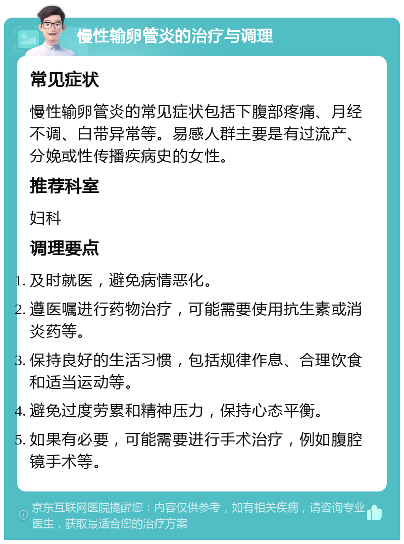 慢性输卵管炎的治疗与调理 常见症状 慢性输卵管炎的常见症状包括下腹部疼痛、月经不调、白带异常等。易感人群主要是有过流产、分娩或性传播疾病史的女性。 推荐科室 妇科 调理要点 及时就医，避免病情恶化。 遵医嘱进行药物治疗，可能需要使用抗生素或消炎药等。 保持良好的生活习惯，包括规律作息、合理饮食和适当运动等。 避免过度劳累和精神压力，保持心态平衡。 如果有必要，可能需要进行手术治疗，例如腹腔镜手术等。