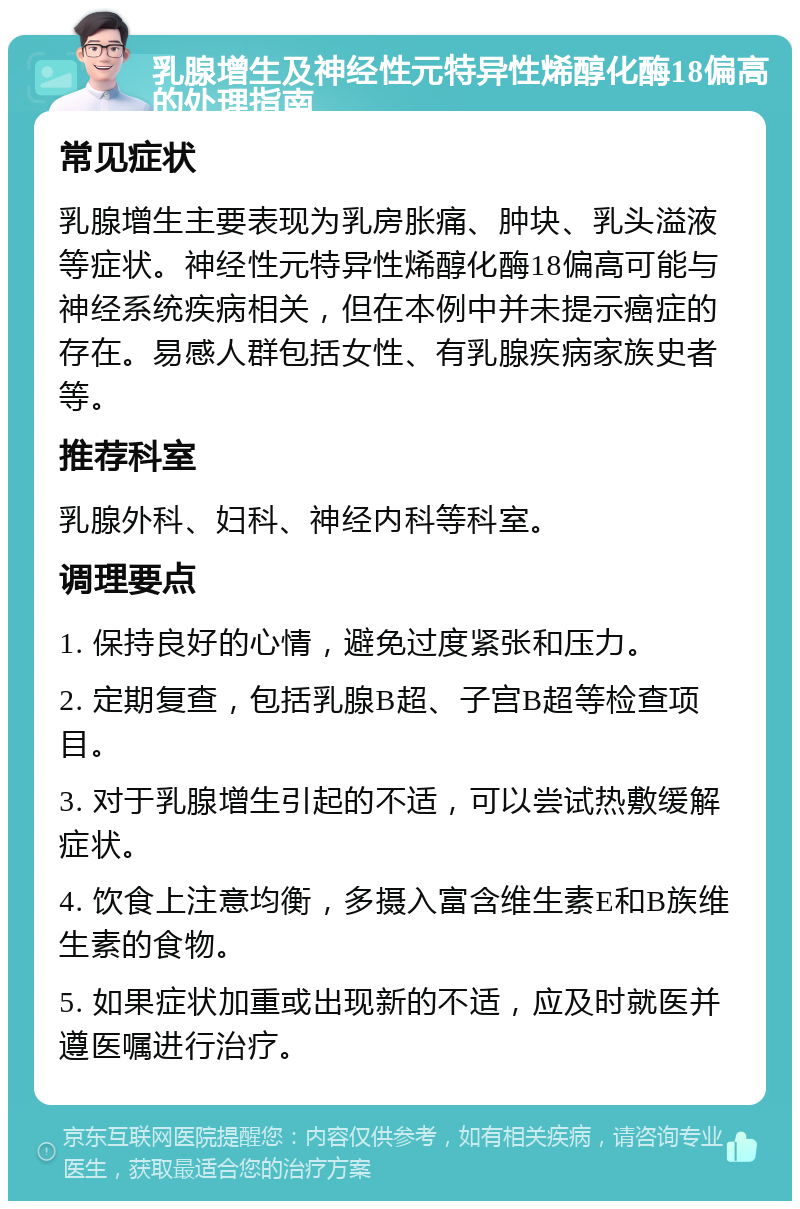 乳腺增生及神经性元特异性烯醇化酶18偏高的处理指南 常见症状 乳腺增生主要表现为乳房胀痛、肿块、乳头溢液等症状。神经性元特异性烯醇化酶18偏高可能与神经系统疾病相关，但在本例中并未提示癌症的存在。易感人群包括女性、有乳腺疾病家族史者等。 推荐科室 乳腺外科、妇科、神经内科等科室。 调理要点 1. 保持良好的心情，避免过度紧张和压力。 2. 定期复查，包括乳腺B超、子宫B超等检查项目。 3. 对于乳腺增生引起的不适，可以尝试热敷缓解症状。 4. 饮食上注意均衡，多摄入富含维生素E和B族维生素的食物。 5. 如果症状加重或出现新的不适，应及时就医并遵医嘱进行治疗。