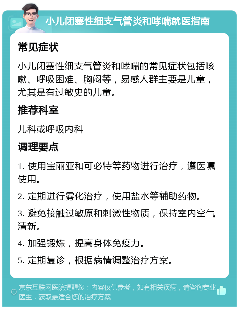 小儿闭塞性细支气管炎和哮喘就医指南 常见症状 小儿闭塞性细支气管炎和哮喘的常见症状包括咳嗽、呼吸困难、胸闷等，易感人群主要是儿童，尤其是有过敏史的儿童。 推荐科室 儿科或呼吸内科 调理要点 1. 使用宝丽亚和可必特等药物进行治疗，遵医嘱使用。 2. 定期进行雾化治疗，使用盐水等辅助药物。 3. 避免接触过敏原和刺激性物质，保持室内空气清新。 4. 加强锻炼，提高身体免疫力。 5. 定期复诊，根据病情调整治疗方案。