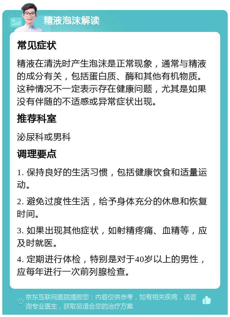 精液泡沫解读 常见症状 精液在清洗时产生泡沫是正常现象，通常与精液的成分有关，包括蛋白质、酶和其他有机物质。这种情况不一定表示存在健康问题，尤其是如果没有伴随的不适感或异常症状出现。 推荐科室 泌尿科或男科 调理要点 1. 保持良好的生活习惯，包括健康饮食和适量运动。 2. 避免过度性生活，给予身体充分的休息和恢复时间。 3. 如果出现其他症状，如射精疼痛、血精等，应及时就医。 4. 定期进行体检，特别是对于40岁以上的男性，应每年进行一次前列腺检查。