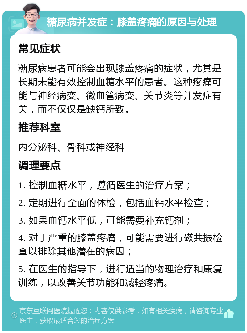 糖尿病并发症：膝盖疼痛的原因与处理 常见症状 糖尿病患者可能会出现膝盖疼痛的症状，尤其是长期未能有效控制血糖水平的患者。这种疼痛可能与神经病变、微血管病变、关节炎等并发症有关，而不仅仅是缺钙所致。 推荐科室 内分泌科、骨科或神经科 调理要点 1. 控制血糖水平，遵循医生的治疗方案； 2. 定期进行全面的体检，包括血钙水平检查； 3. 如果血钙水平低，可能需要补充钙剂； 4. 对于严重的膝盖疼痛，可能需要进行磁共振检查以排除其他潜在的病因； 5. 在医生的指导下，进行适当的物理治疗和康复训练，以改善关节功能和减轻疼痛。