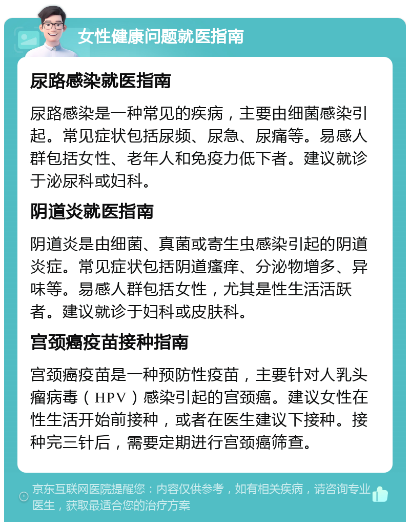 女性健康问题就医指南 尿路感染就医指南 尿路感染是一种常见的疾病，主要由细菌感染引起。常见症状包括尿频、尿急、尿痛等。易感人群包括女性、老年人和免疫力低下者。建议就诊于泌尿科或妇科。 阴道炎就医指南 阴道炎是由细菌、真菌或寄生虫感染引起的阴道炎症。常见症状包括阴道瘙痒、分泌物增多、异味等。易感人群包括女性，尤其是性生活活跃者。建议就诊于妇科或皮肤科。 宫颈癌疫苗接种指南 宫颈癌疫苗是一种预防性疫苗，主要针对人乳头瘤病毒（HPV）感染引起的宫颈癌。建议女性在性生活开始前接种，或者在医生建议下接种。接种完三针后，需要定期进行宫颈癌筛查。