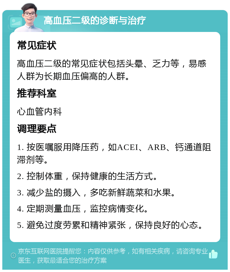 高血压二级的诊断与治疗 常见症状 高血压二级的常见症状包括头晕、乏力等，易感人群为长期血压偏高的人群。 推荐科室 心血管内科 调理要点 1. 按医嘱服用降压药，如ACEI、ARB、钙通道阻滞剂等。 2. 控制体重，保持健康的生活方式。 3. 减少盐的摄入，多吃新鲜蔬菜和水果。 4. 定期测量血压，监控病情变化。 5. 避免过度劳累和精神紧张，保持良好的心态。