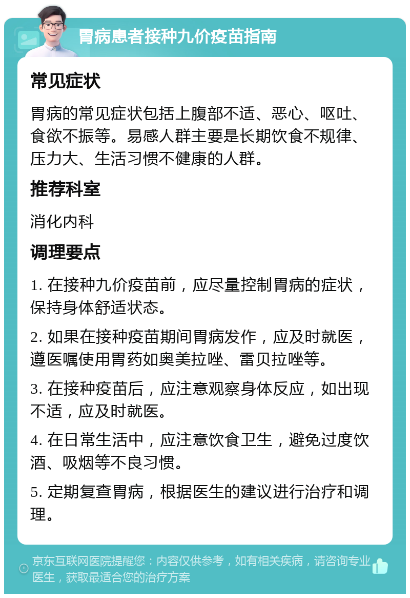 胃病患者接种九价疫苗指南 常见症状 胃病的常见症状包括上腹部不适、恶心、呕吐、食欲不振等。易感人群主要是长期饮食不规律、压力大、生活习惯不健康的人群。 推荐科室 消化内科 调理要点 1. 在接种九价疫苗前，应尽量控制胃病的症状，保持身体舒适状态。 2. 如果在接种疫苗期间胃病发作，应及时就医，遵医嘱使用胃药如奥美拉唑、雷贝拉唑等。 3. 在接种疫苗后，应注意观察身体反应，如出现不适，应及时就医。 4. 在日常生活中，应注意饮食卫生，避免过度饮酒、吸烟等不良习惯。 5. 定期复查胃病，根据医生的建议进行治疗和调理。