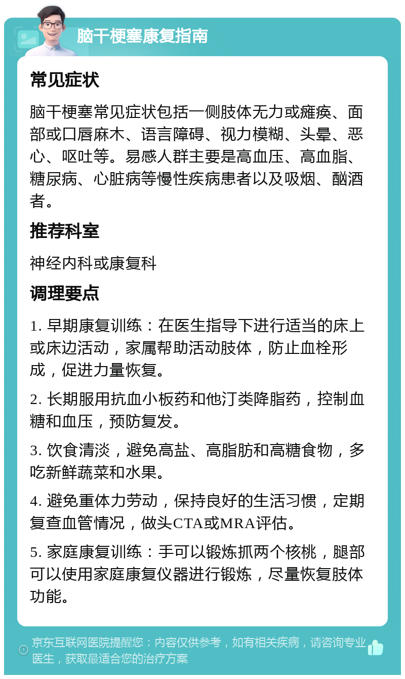 脑干梗塞康复指南 常见症状 脑干梗塞常见症状包括一侧肢体无力或瘫痪、面部或口唇麻木、语言障碍、视力模糊、头晕、恶心、呕吐等。易感人群主要是高血压、高血脂、糖尿病、心脏病等慢性疾病患者以及吸烟、酗酒者。 推荐科室 神经内科或康复科 调理要点 1. 早期康复训练：在医生指导下进行适当的床上或床边活动，家属帮助活动肢体，防止血栓形成，促进力量恢复。 2. 长期服用抗血小板药和他汀类降脂药，控制血糖和血压，预防复发。 3. 饮食清淡，避免高盐、高脂肪和高糖食物，多吃新鲜蔬菜和水果。 4. 避免重体力劳动，保持良好的生活习惯，定期复查血管情况，做头CTA或MRA评估。 5. 家庭康复训练：手可以锻炼抓两个核桃，腿部可以使用家庭康复仪器进行锻炼，尽量恢复肢体功能。