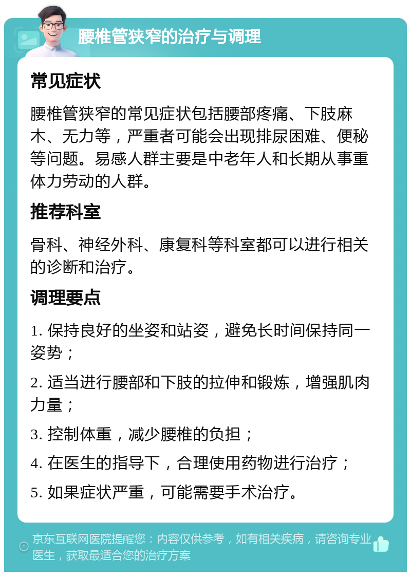 腰椎管狭窄的治疗与调理 常见症状 腰椎管狭窄的常见症状包括腰部疼痛、下肢麻木、无力等，严重者可能会出现排尿困难、便秘等问题。易感人群主要是中老年人和长期从事重体力劳动的人群。 推荐科室 骨科、神经外科、康复科等科室都可以进行相关的诊断和治疗。 调理要点 1. 保持良好的坐姿和站姿，避免长时间保持同一姿势； 2. 适当进行腰部和下肢的拉伸和锻炼，增强肌肉力量； 3. 控制体重，减少腰椎的负担； 4. 在医生的指导下，合理使用药物进行治疗； 5. 如果症状严重，可能需要手术治疗。