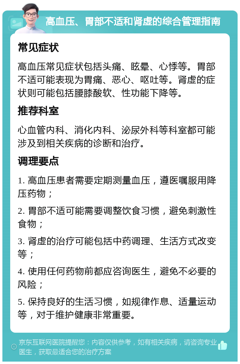 高血压、胃部不适和肾虚的综合管理指南 常见症状 高血压常见症状包括头痛、眩晕、心悸等。胃部不适可能表现为胃痛、恶心、呕吐等。肾虚的症状则可能包括腰膝酸软、性功能下降等。 推荐科室 心血管内科、消化内科、泌尿外科等科室都可能涉及到相关疾病的诊断和治疗。 调理要点 1. 高血压患者需要定期测量血压，遵医嘱服用降压药物； 2. 胃部不适可能需要调整饮食习惯，避免刺激性食物； 3. 肾虚的治疗可能包括中药调理、生活方式改变等； 4. 使用任何药物前都应咨询医生，避免不必要的风险； 5. 保持良好的生活习惯，如规律作息、适量运动等，对于维护健康非常重要。