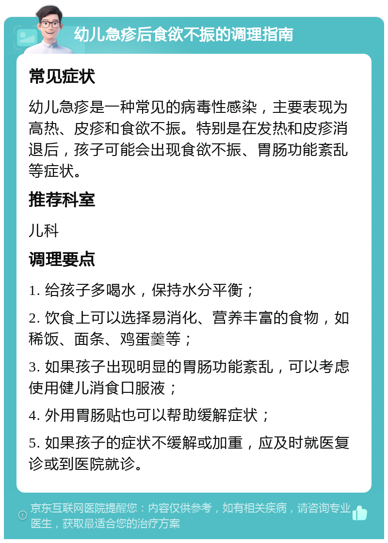 幼儿急疹后食欲不振的调理指南 常见症状 幼儿急疹是一种常见的病毒性感染，主要表现为高热、皮疹和食欲不振。特别是在发热和皮疹消退后，孩子可能会出现食欲不振、胃肠功能紊乱等症状。 推荐科室 儿科 调理要点 1. 给孩子多喝水，保持水分平衡； 2. 饮食上可以选择易消化、营养丰富的食物，如稀饭、面条、鸡蛋羹等； 3. 如果孩子出现明显的胃肠功能紊乱，可以考虑使用健儿消食口服液； 4. 外用胃肠贴也可以帮助缓解症状； 5. 如果孩子的症状不缓解或加重，应及时就医复诊或到医院就诊。