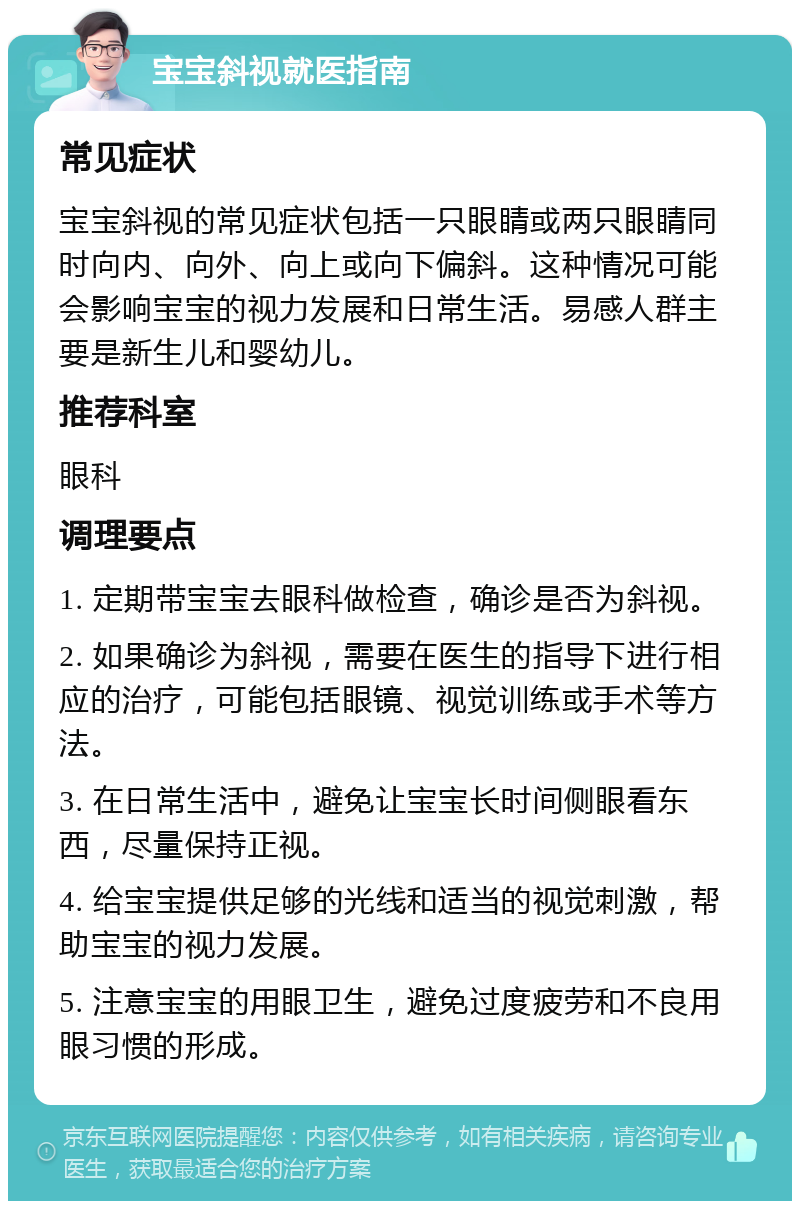 宝宝斜视就医指南 常见症状 宝宝斜视的常见症状包括一只眼睛或两只眼睛同时向内、向外、向上或向下偏斜。这种情况可能会影响宝宝的视力发展和日常生活。易感人群主要是新生儿和婴幼儿。 推荐科室 眼科 调理要点 1. 定期带宝宝去眼科做检查，确诊是否为斜视。 2. 如果确诊为斜视，需要在医生的指导下进行相应的治疗，可能包括眼镜、视觉训练或手术等方法。 3. 在日常生活中，避免让宝宝长时间侧眼看东西，尽量保持正视。 4. 给宝宝提供足够的光线和适当的视觉刺激，帮助宝宝的视力发展。 5. 注意宝宝的用眼卫生，避免过度疲劳和不良用眼习惯的形成。